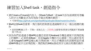 練習加入Shell task，創造指令
• 請於main.c的main()內加入一個task為Shell，此task內容為偵測使用者輸
入的字元判斷是否為有效指令做出相應的動作。
• 可參照https://github.com/openbox00/quadcopter/blob/master/src/shell.c
• Shell這個task很重要，飛行器的控制都是透過解析字元，做出相應的動
作
• 如控制轉速(上升、下降)、前後左右、立即停止(重要!如果發生問題請不要猶豫
按下停止)
• 因為我們是透過手機APP(這邊若是使用Android手機是連接不到飛控板
上的WIFI，必須經過Root，但是Apple手機的可以連接，所以最好是有
人會寫Apple的APP這樣比較方便)控制，所以手機發出的訊號相當於透
過WIFI傳送字元給飛控板，飛控板的SHELL接收到字元做出相應的動作
2014/8/13 17
 