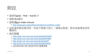 附註
• 請善用grep、find、man指令
• 請熟悉vi操作
• 請熟讀gun make manual
• http://www.gnu.org/software/make/manual/html_node/
• 這些東西都是會用到，但是不熟會卡很久，請務必熟悉，對未來就業是很有
幫助的
• 請先閱讀
• http://wiki.csie.ncku.edu.tw/embedded/USART
• http://wiki.csie.ncku.edu.tw/embedded/PWM
• http://wiki.csie.ncku.edu.tw/embedded/SPI
• http://wiki.csie.ncku.edu.tw/embedded/GPIO
• 這些都是飛行器可能會用到的週邊裝置
2014/8/13 18
 
