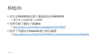 移植OS
• 首先至FREERTOS官網下載最新版本FREERTOS
• 進行多工系統的嵌入式開發
• 至ST官網下載板子週邊lib
• http://www.st.com/web/en/catalog/tools/PF259429
• 使用下列網址的Makefile進行修改編譯
• https://github.com/PJayChen/STM32f4xx_Bootloader/blob/master/Makefile
2014/8/13 3
 