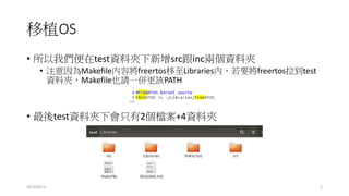 移植OS
• 所以我們便在test資料夾下新增src跟inc兩個資料夾
• 注意因為Makefile內容將freertos移至Libraries內，若要將freertos拉到test
資料夾，Makefile也請一併更該PATH
• 最後test資料夾下會只有2個檔案+4資料夾
2014/8/13 5
 