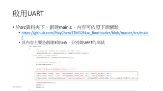 啟用UART
• 於src資料夾下，創建main.c，內容可依照下面網址
• https://github.com/PJayChen/STM32f4xx_Bootloader/blob/master/src/main.
c
• 其內容主要是創建3個task，分別做UART的測試
2014/8/13 7
 