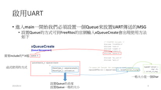 啟用UART
• 進入main一開始我們必須設置一個Queue來放置UART傳送的MSG
• 設置Queue的方式可到FreeRtos的官網輸入xQueueCreate會出現使用方法
如下
2014/8/13 8
需要include的*.h檔
函式使用的方式
設置Queue的長度
設置Queue一格的大小
一格大小是一個Char
 