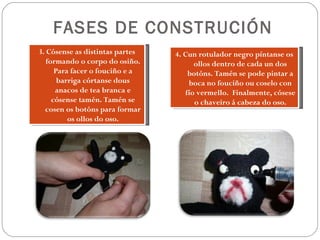 FASES DE CONSTRUCIÓN
3. Cósense as distintas partes   4. Cun rotulador negro píntanse os
   formando o corpo do osiño.          ollos dentro de cada un dos
      Para facer o fouciño e a       botóns. Tamén se pode pintar a
       barriga córtanse dous         boca no fouciño ou coselo con
      anacos de tea branca e        fío vermello. Finalmente, cósese
     cósense tamén. Tamén se           o chaveiro á cabeza do oso.
  cosen os botóns para formar
          os ollos do oso.
 