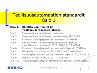 matti.sundquist@sundcon.fi 1 
Teollisuusautomaation standarditOsio 1 
Osio 1:SESKOn komitea SK 65: Teollisuusprosessien ohjaus 
Osio 2:Toiminnallinen turvallisuus: periaatteet 
Osio 3:Toiminnallinen turvallisuus: standardisarja IEC 61508 
Osio 4:Koneiden ohjausjärjestelmät: standardi IEC 62061 
Osio 5:Riskin arviointi ja turvallisuuden eheyden tason SIL määrittäminen: standardit IEC 61508-5 ja IEC 62061 
Osio 6: Koneiden ohjausjärjestelmien suunnittelutyökalu SISTEMA 
Osio 7:Hätäpysäytys: standardit ISO 13850 ja IEC 60947-5-5 
Osio 8:Turvaväylät ja niiden valinta: tekninen raportti IEC/TR 62513 
Osio 9:Logiikat: standardi IEC 61131-1 ja 61131-3 
Osio 10: Turvallisuuteen liittyvän elektroniikan asennus-ja muutostyöt  