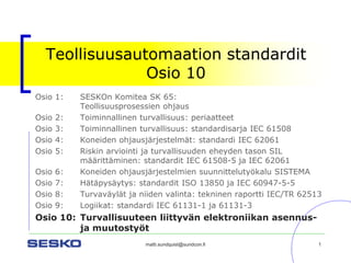 matti.sundquist@sundcon.fi 1 
Teollisuusautomaation standarditOsio 10 
Osio 1:SESKOn Komitea SK 65: Teollisuusprosessien ohjaus 
Osio 2:Toiminnallinen turvallisuus: periaatteet 
Osio 3:Toiminnallinen turvallisuus: standardisarja IEC 61508 
Osio 4:Koneiden ohjausjärjestelmät: standardi IEC 62061 
Osio 5:Riskin arviointi ja turvallisuuden eheyden tason SIL määrittäminen: standardit IEC 61508-5 ja IEC 62061 
Osio 6: Koneiden ohjausjärjestelmien suunnittelutyökalu SISTEMA 
Osio 7:Hätäpysäytys: standardit ISO 13850 ja IEC 60947-5-5 
Osio 8:Turvaväylät ja niiden valinta: tekninen raportti IEC/TR 62513 
Osio 9:Logiikat: standardi IEC 61131-1 ja 61131-3 
Osio 10: Turvallisuuteen liittyvän elektroniikan asennus- ja muutostyöt  