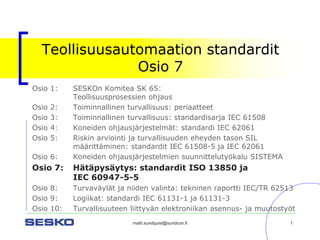matti.sundquist@sundcon.fi 1 
Teollisuusautomaation standarditOsio 7 
Osio 1:SESKOn Komitea SK 65: Teollisuusprosessien ohjaus 
Osio 2:Toiminnallinen turvallisuus: periaatteet 
Osio 3:Toiminnallinen turvallisuus: standardisarja IEC 61508 
Osio 4:Koneiden ohjausjärjestelmät: standardi IEC 62061 
Osio 5:Riskin arviointi ja turvallisuuden eheyden tason SIL määrittäminen: standardit IEC 61508-5 ja IEC 62061 
Osio 6: Koneiden ohjausjärjestelmien suunnittelutyökalu SISTEMA 
Osio 7:Hätäpysäytys: standardit ISO 13850 ja IEC 60947-5-5 
Osio 8:Turvaväylät ja niiden valinta: tekninen raportti IEC/TR 62513 
Osio 9:Logiikat: standardi IEC 61131-1 ja 61131-3 
Osio 10: Turvallisuuteen liittyvän elektroniikan asennus-ja muutostyöt  