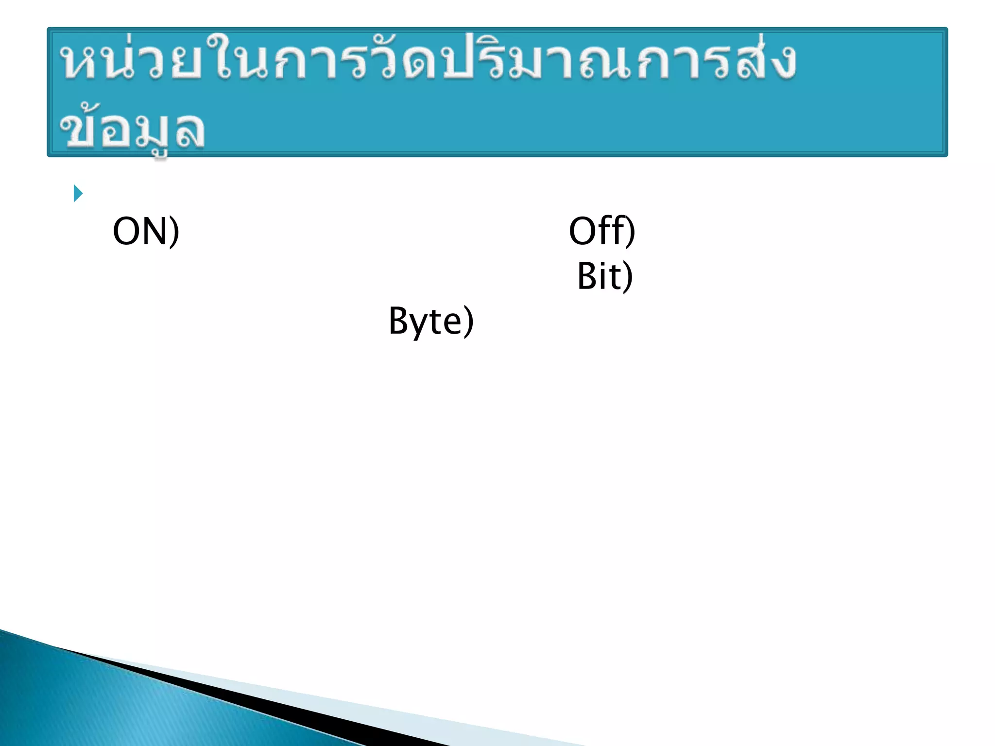 ในระบบคอมพิวเตอร์ ข้อมูลจะอยู่ในรูปแบบสถานะเปิด (ON) คือ ค่า 1 และสถานะปิด (Off) คือ ค่า 0 โดย 1 สถานะเปิดปิดเราเรียกว่า 1 บิต (Bit) และถ้าเป็น 8 บิต เราเรียกว่า 1 ไบต์ (Byte) ดูตารางต่อไปนี้เพื่อเปรียบเทียบหน่วยวัดขนาดต่างๆ (อัมรินทร์เพ็ชรกุล, 2551) หน่วยในการวัดปริมาณการส่งข้อมูล 