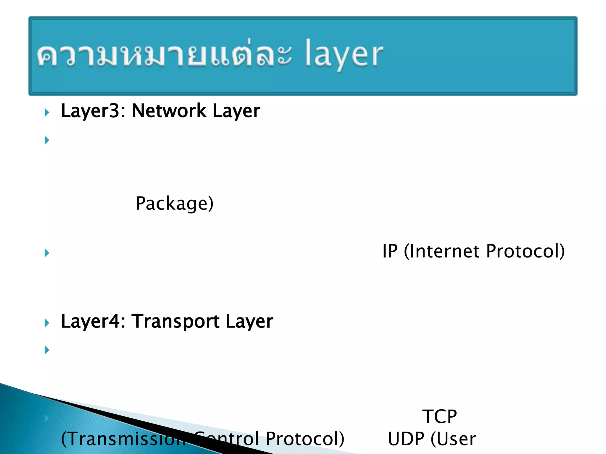 Layer3: Network Layer เป็นเลเยอร์ที่จัดเตรียมหน้าที่ และกระบวนการในการส่งข้อมูลจากต้นทางไปยังปลายทางภายในเครือข่าย โดยการดาเนินการจะทาการรับข้อมูลที่ส่งออกจากต้นทาง และรวมข้อมูลหรือแยกส่วนข้อมูลมาเป็นแพ็กเกจ (Package) และเพิ่มข้อมูลตาแหน่งปลายทางที่ส่วนหัวของแพ็กเกจเพื่อใช้ในการส่ง โปรโตคอลที่รู้จักกันดีซึ่งอยู่ในเลเยอร์นี้ คือ IP (Internet Protocol) ซึ่งจะคอยจัดการเส้นทางการเดินทางของข้อมูลบนเครือข่ายอินเทอร์เน็ต Layer4: Transport Layer เป็นเลเยอร์ที่ทาหน้าที่จัดเตรียมการส่งผ่านข้อมูลระหว่างผู้ใช้งาน จัดเตรียมข้อมูลที่เชื่อถือได้ให้กับเลเยอร์ถัดไป โดยควบคุมความถูกต้องในการเดินทางของข้อมูล และความผิดพลาดที่อาจเกิดขึ้น สาหรับโปรโตคอลที่ทางานอยู่บนเลเยอร์นี้ ก็เช่น TCP (Transmission Control Protocol) และ UDP (User Datagram Protocol) ความหมายแต่ละ layer