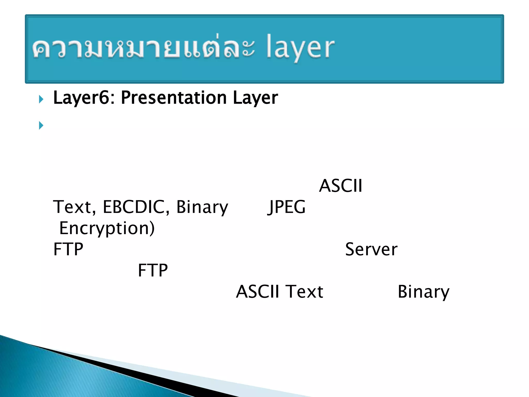 Layer6: Presentation Layer เป็นเลเยอร์สาหรับจัดเตรียมการรับและจัดโครงสร้างของข้อมูล เพื่อส่งต่อให้เลเยอร์ถัดไป โดยอาจมีการแปลข้อความที่ได้เป็นโค้ด หรือมีการเข้ารหัส/ถอดรหัสข้อมูลตามคาสั่งที่ได้รับ โดยกาหนดรูปแบบของการสื่อสาร อย่างเช่น ASCII Text, EBCDIC, Binary และ JPEG รวมถึงการเข้ารหัส (Encryption) ก็รวมอยู่ในเลเยอร์นี้ด้วย ตัวอย่างเช่น โปรแกรม FTP ต้องการรับส่งโอนย้ายไฟล์กับเครื่อง Server ปลายทาง โปรโตคอล FTP จะอนุญาตให้ผู้ใช้ระบุรูปแบบของข้อมูลที่โอนย้ายกันได้ว่าเป็นแบบ ASCII Text หรือแบบ Binary เป็นต้น ความหมายแต่ละ layer