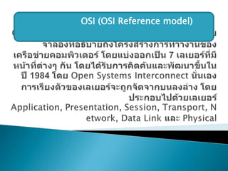 OSI (Open Systems Interconnect) Model เป็นแบบจาลองที่อธิบายถึงโครงสร้างการทำางานของเครือข่ายคอมพิวเตอร์ โดยแบ่งออกเป็น 7 เลเยอร์ที่มีหน้าที่ต่างๆ กัน โดยได้รับการคิดค้นและพัฒนาขึ้นในปี 1984 โดย Open Systems Interconnect นั่นเอง การเรียงตัวของเลเยอร์จะถูกจัดจากบนลงล่าง โดยประกอบไปด้วยเลเยอร์Application, Presentation, Session, Transport, Network, Data Link และ Physical  แบบอ้างอิง OSI (OSI Reference model)  