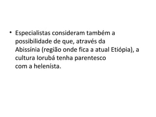 • Especialistas consideram também a
possibilidade de que, através da
Abissínia (região onde fica a atual Etiópia), a
cultura Iorubá tenha parentesco
com a helenísta.
 