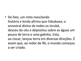 • De fato, um mito mesclando
história e lenda afirma que Oduduwa, o
ancestral divino de todos os Iorubá,
desceu do céu e depositou sobre as águas um
pouco de terra e uma galinha. Esta,
ao ciscar, lançou terra em diversas direções. É
assim que, ao redor de Ifé, o mundo começou
a ser criado.
 