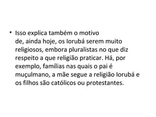 • Isso explica também o motivo
de, ainda hoje, os Iorubá serem muito
religiosos, embora pluralistas no que diz
respeito a que religião praticar. Há, por
exemplo, famílias nas quais o pai é
muçulmano, a mãe segue a religião Iorubá e
os filhos são católicos ou protestantes.
 