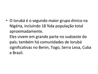 • O Iorubá é o segundo maior grupo étnico na
Nigéria, incluindo 18 %da população total
aproximadamente.
Eles vivem em grande parte no sudoeste do
país; também há comunidades de Iorubá
significativas no Benin, Togo, Serra Leoa, Cuba
e Brasil.
 