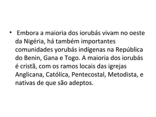• Embora a maioria dos iorubás vivam no oeste
da Nigéria, há também importantes
comunidades yorubás indígenas na República
do Benin, Gana e Togo. A maioria dos iorubás
é cristã, com os ramos locais das igrejas
Anglicana, Católica, Pentecostal, Metodista, e
nativas de que são adeptos.
 