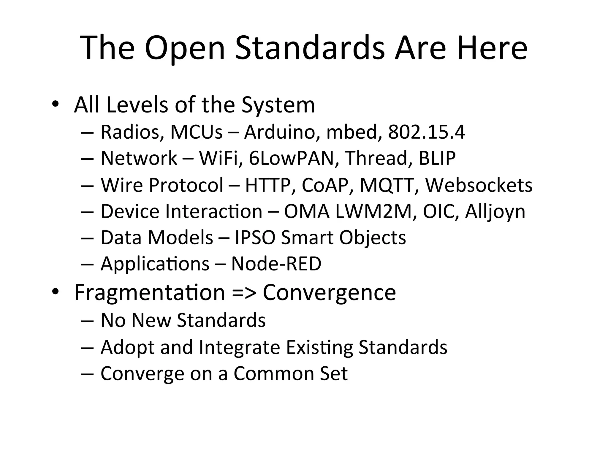 The	
  Open	
  Standards	
  Are	
  Here	
  	
  
•  All	
  Levels	
  of	
  the	
  System	
  
–  Radios,	
  MCUs	
  –	
  Arduino,	
  mbed,	
  802.15.4	
  
–  Network	
  –	
  WiFi,	
  6LowPAN,	
  Thread,	
  BLIP	
  
–  Wire	
  Protocol	
  –	
  HTTP,	
  CoAP,	
  MQTT,	
  Websockets	
  
–  Device	
  Interac4on	
  –	
  OMA	
  LWM2M,	
  OIC,	
  Alljoyn	
  
–  Data	
  Models	
  –	
  IPSO	
  Smart	
  Objects	
  
–  Applica4ons	
  –	
  Node-­‐RED	
  
•  Fragmenta4on	
  =>	
  Convergence	
  
–  No	
  New	
  Standards	
  
–  Adopt	
  and	
  Integrate	
  Exis4ng	
  Standards	
  
–  Converge	
  on	
  a	
  Common	
  Set	
  
 