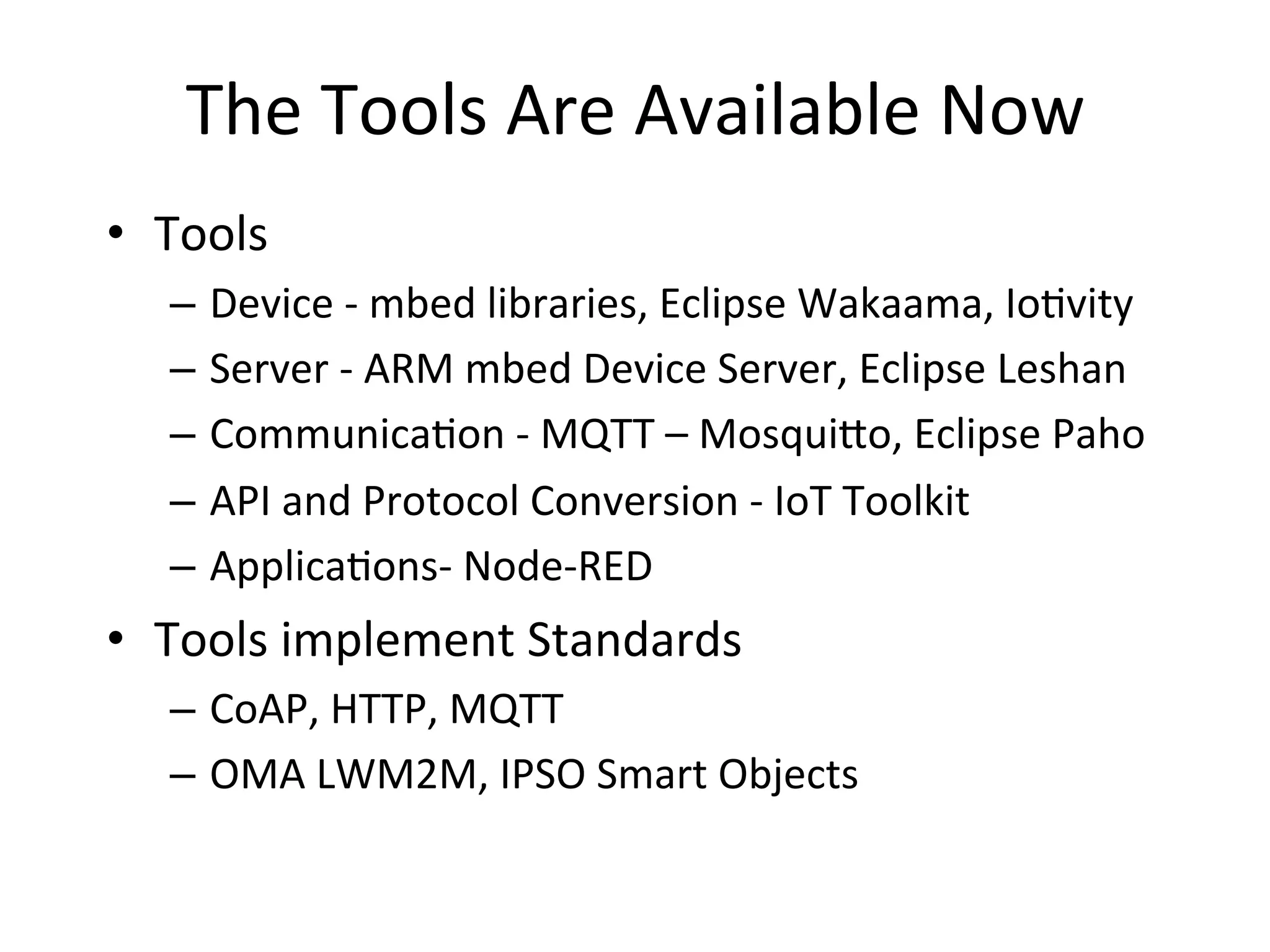 The	
  Tools	
  Are	
  Available	
  Now	
  
•  Tools	
  
–  Device	
  -­‐	
  mbed	
  libraries,	
  Eclipse	
  Wakaama,	
  Io4vity	
  
–  Server	
  -­‐	
  ARM	
  mbed	
  Device	
  Server,	
  Eclipse	
  Leshan	
  
–  Communica4on	
  -­‐	
  MQTT	
  –	
  Mosqui?o,	
  Eclipse	
  Paho	
  
–  API	
  and	
  Protocol	
  Conversion	
  -­‐	
  IoT	
  Toolkit	
  
–  Applica4ons-­‐	
  Node-­‐RED	
  	
  
•  Tools	
  implement	
  Standards	
  
–  CoAP,	
  HTTP,	
  MQTT	
  
–  OMA	
  LWM2M,	
  IPSO	
  Smart	
  Objects	
  
 