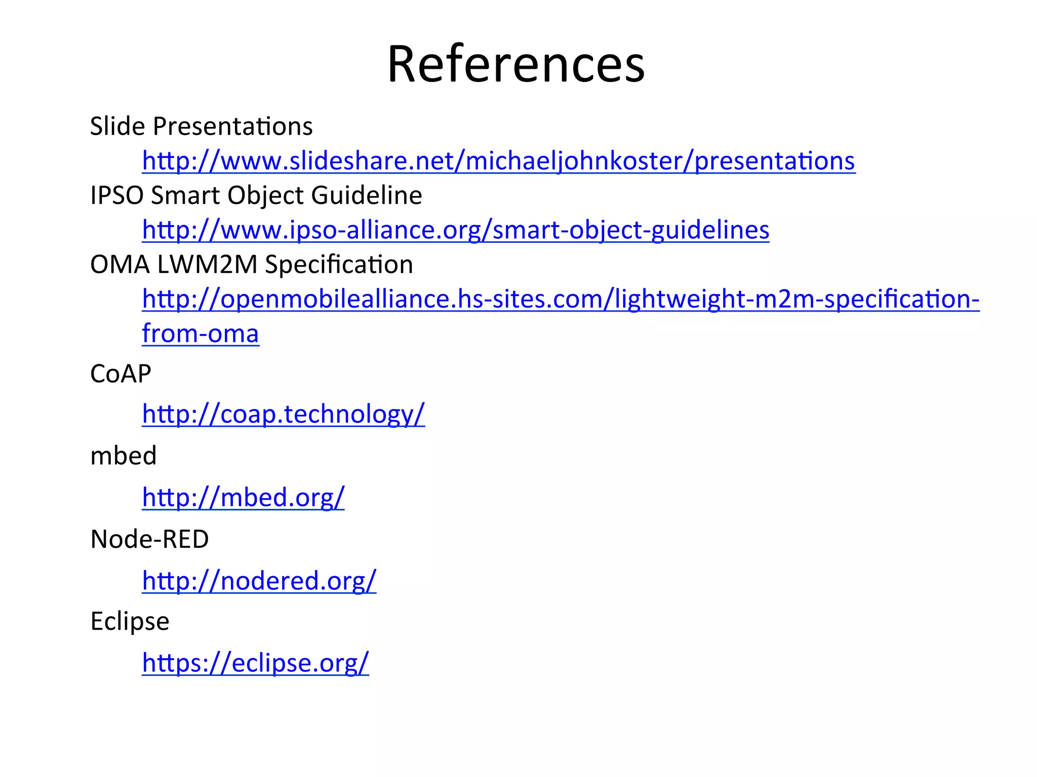 References	
  
Slide	
  Presenta4ons	
  
h?p://www.slideshare.net/michaeljohnkoster/presenta4ons	
  
IPSO	
  Smart	
  Object	
  Guideline	
  
h?p://www.ipso-­‐alliance.org/smart-­‐object-­‐guidelines	
  
OMA	
  LWM2M	
  Speciﬁca4on	
  
h?p://openmobilealliance.hs-­‐sites.com/lightweight-­‐m2m-­‐speciﬁca4on-­‐
from-­‐oma	
  
CoAP	
  
h?p://coap.technology/	
  	
  
mbed	
  
h?p://mbed.org/	
  
Node-­‐RED	
  
h?p://nodered.org/	
  
Eclipse	
  
h?ps://eclipse.org/	
  
 