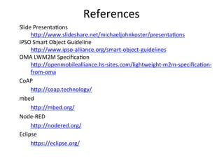 References	
  
Slide	
  Presenta4ons	
  
h?p://www.slideshare.net/michaeljohnkoster/presenta4ons	
  
IPSO	
  Smart	
  Object	
  Guideline	
  
h?p://www.ipso-­‐alliance.org/smart-­‐object-­‐guidelines	
  
OMA	
  LWM2M	
  Speciﬁca4on	
  
h?p://openmobilealliance.hs-­‐sites.com/lightweight-­‐m2m-­‐speciﬁca4on-­‐
from-­‐oma	
  
CoAP	
  
h?p://coap.technology/	
  	
  
mbed	
  
h?p://mbed.org/	
  
Node-­‐RED	
  
h?p://nodered.org/	
  
Eclipse	
  
h?ps://eclipse.org/	
  
 