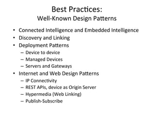 Best	
  Prac4ces:	
  	
  
Well-­‐Known	
  Design	
  Pa?erns	
  
•  Connected	
  Intelligence	
  and	
  Embedded	
  Intelligence	
  
•  Discovery	
  and	
  Linking	
  
•  Deployment	
  Pa?erns	
  
–  Device	
  to	
  device	
  
–  Managed	
  Devices	
  
–  Servers	
  and	
  Gateways	
  
•  Internet	
  and	
  Web	
  Design	
  Pa?erns	
  
–  IP	
  Connec4vity	
  
–  REST	
  APIs,	
  device	
  as	
  Origin	
  Server	
  
–  Hypermedia	
  (Web	
  Linking)	
  
–  Publish-­‐Subscribe	
  
 