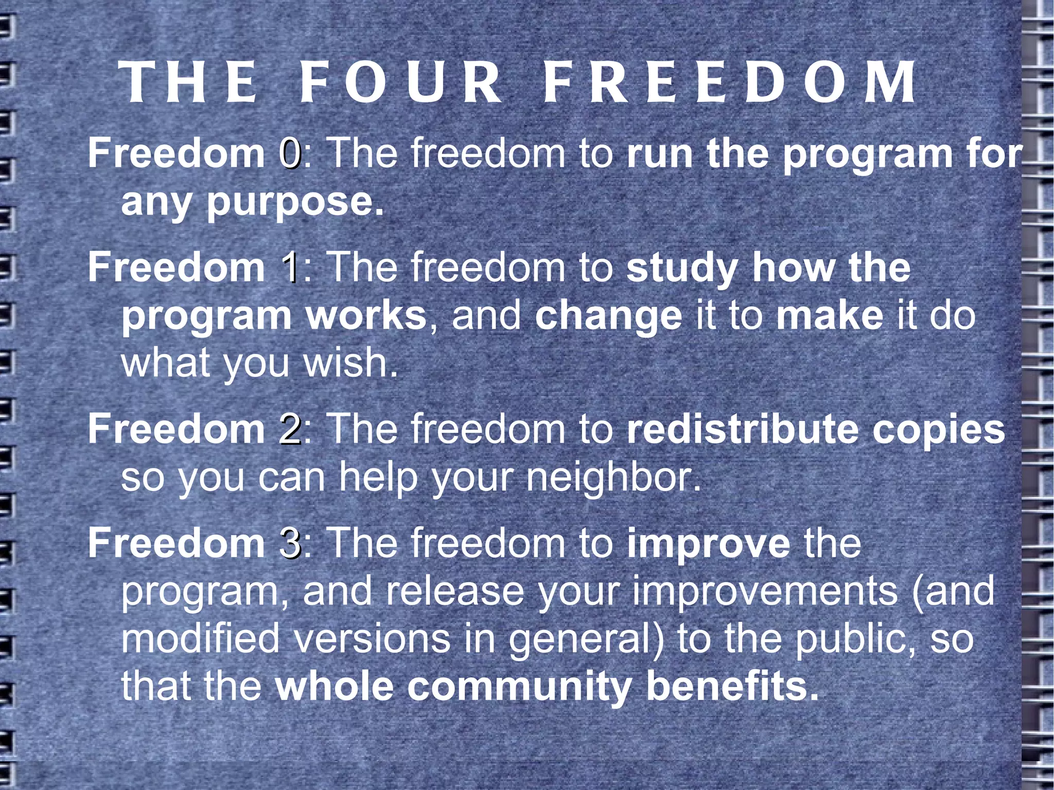THE FOUR FREEDOM
Freedom 00: The freedom to run the
program for any purpose.
Freedom 11: The freedom to study how the
program works, and change it to make it
do what you wish.
Freedom 22: The freedom to redistribute
copies so you can help your neighbor.
Freedom 33: The freedom to improve the
program, and release your improvements
(and modified versions in general) to the
public, so that the whole community
benefits.
 