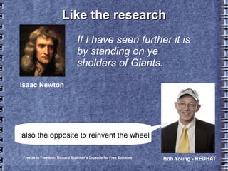 Like the researchLike the research
If I have seen further it is
by standing on ye
sholders of Giants.
Isaac Newton
Free as in Freedom: Richard Stallman's Crusade for Free Software Bob Young - REDHAT
also the opposite to reinvent the wheel
 