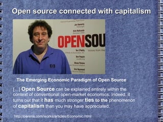 Open source connected with capitalismOpen source connected with capitalism
The Emerging Economic Paradigm of Open Source
http://perens.com/works/articles/Economic.h
tml
[…] Open Source can be explained entirely within the
context of conventional open-market economics. Indeed, it
turns out that it has much stronger ties to the
phenomenon of capitalism than you may have appreciated.
 