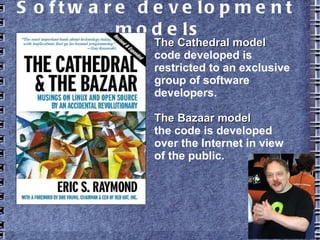 Software development models
The Cathedral modelThe Cathedral model
code developed is
restricted to an exclusive
group of software
developers.
The Bazaar modelThe Bazaar model
the code is developed
over the Internet in view
of the public.
 
