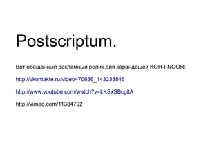 Postscriptum.
Вот обещанный рекламный ролик для карандашей KOH-I-NOOR:

http://vkontakte.ru/video470636_143238846

http://www.youtube.com/watch?v=LKSxSBcgitA

http://vimeo.com/11384792
 
