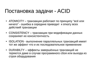 Постановка задачи - ACID
● ATOMICITY – транзакции работают по принципу “всё или
ничего” - ошибка в середине приводит к откату всех
действий транзакции
● CONSISTENCY – транзакции при модификации данных
сохраняют их консистентность
● ISOLATION - выполнение параллельных транзакций имеет
тот же эффект что и их последовательное применение
● DURABILTY – эффекты завершённых транзакций не
теряются даже в случае программного сбоя или выхода из
строя оборудования
 
