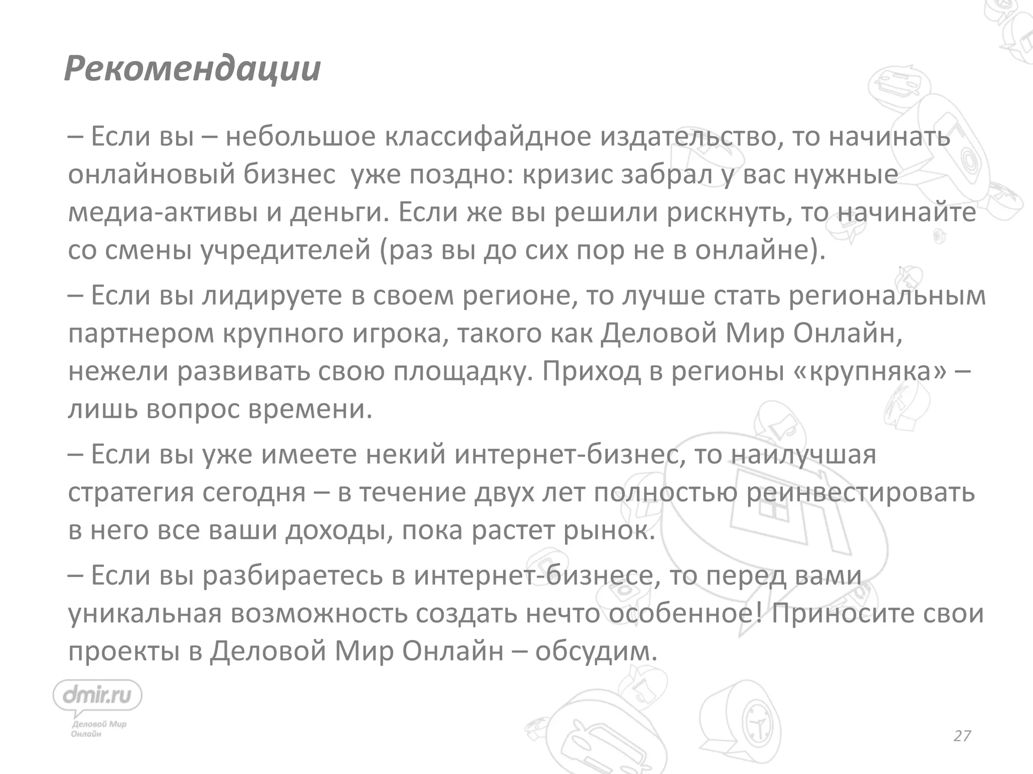 27
– Если вы – небольшое классифайдное издательство, то начинать
онлайновый бизнес уже поздно: кризис забрал у вас нужные
медиа-активы и деньги. Если же вы решили рискнуть, то начинайте
со смены учредителей (раз вы до сих пор не в онлайне).
– Если вы лидируете в своем регионе, то лучше стать региональным
партнером крупного игрока, такого как Деловой Мир Онлайн,
нежели развивать свою площадку. Приход в регионы «крупняка» –
лишь вопрос времени.
– Если вы уже имеете некий интернет-бизнес, то наилучшая
стратегия сегодня – в течение двух лет полностью реинвестировать
в него все ваши доходы, пока растет рынок.
– Если вы разбираетесь в интернет-бизнесе, то перед вами
уникальная возможность создать нечто особенное! Приносите свои
проекты в Деловой Мир Онлайн – обсудим.
Рекомендации
 