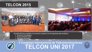 TELCON UNI 2017
V Congreso Internacional de Telecomunicaciones
TELCON 2015
TELCON 2015 fue orientado a la inversión contando con los siguientes ejes temáticos:
● Evolución Tecnológica
● Impacto Multisectorial
● Estrategia Normativa
 