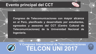 TELCON UNI 2017
V Congreso Internacional de Telecomunicaciones
Evento principal del CCT
Congreso de Telecomunicaciones con mayor alcance
en el Perú, planificado y desarrollado por estudiantes,
egresados y asesores del CCT (Centro Cultural de
Telecomunicaciones) de la Universidad Nacional de
Ingeniería.
 