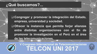 TELCON UNI 2017
V Congreso Internacional de Telecomunicaciones
¿Qué buscamos?...
❏ Congregar y promover la integración del Estado,
empresa, universidad y sociedad.
❏ Ofrecer la instancia que permita forjar alianzas
entre distintas organizaciones con el fin de
promover la investigación en el Perú en el área
de las telecomunicaciones.
 