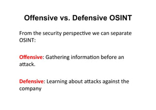 Offensive vs. Defensive OSINT
From	
  the	
  security	
  perspec&ve	
  we	
  can	
  separate	
  
OSINT:	
  
	
  
Oﬀensive:	
  Gathering	
  informa&on	
  before	
  an	
  
aNack.	
  
	
  
Defensive:	
  Learning	
  about	
  aNacks	
  against	
  the	
  
company	
  
 