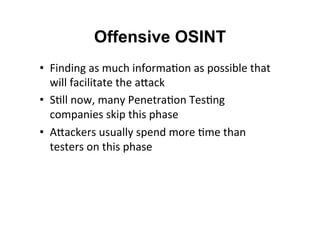 Offensive OSINT
•  Finding	
  as	
  much	
  informa&on	
  as	
  possible	
  that	
  
will	
  facilitate	
  the	
  aNack	
  
•  S&ll	
  now,	
  many	
  Penetra&on	
  Tes&ng	
  
companies	
  skip	
  this	
  phase	
  
•  ANackers	
  usually	
  spend	
  more	
  &me	
  than	
  
testers	
  on	
  this	
  phase	
  
 