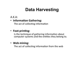 Data Harvesting
A.K.A:	
  
•  Informa:on	
  Gathering:	
  
The	
  act	
  of	
  collec&ng	
  informa&on	
  
	
  
•  Foot	
  prin:ng:	
  	
  
Is	
  the	
  technique	
  of	
  gathering	
  informa&on	
  about	
  
computer	
  systems	
  and	
  the	
  en&&es	
  they	
  belong	
  to.	
  
	
  
•  Web	
  mining:	
  	
  
The	
  act	
  of	
  collec&ng	
  informa&on	
  from	
  the	
  web	
  
	
  
	
  
	
  
 