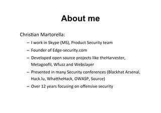 About me
Chris&an	
  Martorella:	
  
–  I	
  work	
  in	
  Skype	
  (MS),	
  Product	
  Security	
  team	
  
–  Founder	
  of	
  Edge-­‐security.com	
  
–  Developed	
  open	
  source	
  projects	
  like	
  theHarvester,	
  
Metagooﬁl,	
  Wfuzz	
  and	
  Webslayer	
  
–  Presented	
  in	
  many	
  Security	
  conferences	
  (Blackhat	
  Arsenal,	
  
Hack.lu,	
  WhaNheHack,	
  OWASP,	
  Source)	
  
–  Over	
  12	
  years	
  focusing	
  on	
  oﬀensive	
  security	
  
	
  
 
