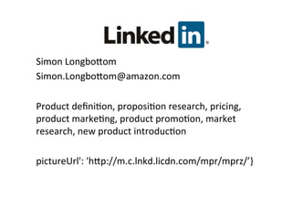 Linkedin	
  
Simon	
  LongboNom	
  
Simon.LongboNom@amazon.com	
  
	
  
Product	
  deﬁni&on,	
  proposi&on	
  research,	
  pricing,	
  
product	
  marke&ng,	
  product	
  promo&on,	
  market	
  
research,	
  new	
  product	
  introduc&on	
  
	
  
pictureUrl':	
  'hNp://m.c.lnkd.licdn.com/mpr/mprz/’}	
  
 