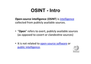 OSINT - Intro
Open-­‐source	
  intelligence	
  (OSINT)	
  is	
  intelligence	
  
collected	
  from	
  publicly	
  available	
  sources.	
  
•  “Open"	
  refers	
  to	
  overt,	
  publicly	
  available	
  sources	
  
(as	
  opposed	
  to	
  covert	
  or	
  clandes&ne	
  sources)	
  
•  It	
  is	
  not	
  related	
  to	
  open-­‐source	
  soUware	
  or	
  
public	
  intelligence.	
  
 