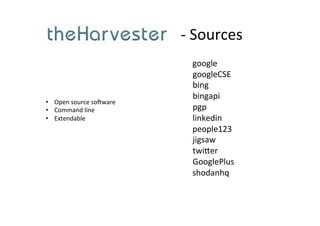  -­‐	
  Sources	
  
	
   	
   	
  	
  	
  	
  	
  google	
  
	
  	
  	
  	
  	
  	
  	
  	
  	
  	
  	
  	
  	
  	
  	
  	
  	
  	
  	
  	
  	
  	
  	
  	
  googleCSE	
  
	
  	
  	
  	
  	
  	
  	
  	
  	
  	
  	
  	
  	
  	
  	
  	
  	
  	
  	
  	
  	
  	
  	
  	
  bing	
  
	
  	
  	
  	
  	
  	
  	
  	
  	
  	
  	
  	
  	
  	
  	
  	
  	
  	
  	
  	
  	
  	
  	
  	
  bingapi	
  
	
  	
  	
  	
  	
  	
  	
  	
  	
  	
  	
  	
  	
  	
  	
  	
  	
  	
  	
  	
  	
  	
  	
  	
  pgp	
  
	
  	
  	
  	
  	
  	
  	
  	
  	
  	
  	
  	
  	
  	
  	
  	
  	
  	
  	
  	
  	
  	
  	
  	
  linkedin	
  
	
   	
   	
  	
  	
  	
  	
  people123	
  
	
  	
  	
  	
  	
  	
  	
  	
  	
  	
  	
  	
  	
  	
  	
  	
  	
  	
  	
  	
  	
  	
  	
  	
  jigsaw	
  
	
  	
  	
  	
  	
  	
  	
  	
  	
  	
  	
  	
  	
  	
  	
  	
  	
  	
  	
  	
  	
  	
  	
  	
  twiNer	
  
	
  	
  	
  	
  	
  	
  	
  	
  	
  	
  	
  	
  	
  	
  	
  	
  	
  	
  	
  	
  	
  	
  	
  	
  GooglePlus	
  
	
   	
   	
  	
  	
  	
  	
  shodanhq	
  
	
  	
  	
  	
  	
  	
  	
  	
  	
  	
  	
  	
  	
  	
  	
  	
  	
  	
  	
  	
  	
  	
  	
  	
  	
  
•  Open	
  source	
  soUware	
  
•  Command	
  line	
  	
  
•  Extendable	
  
 