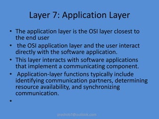 prashob7@outlook.com
Layer 7: Application Layer
• The application layer is the OSI layer closest to
the end user
• the OSI application layer and the user interact
directly with the software application.
• This layer interacts with software applications
that implement a communicating component.
• Application-layer functions typically include
identifying communication partners, determining
resource availability, and synchronizing
communication.
•
 