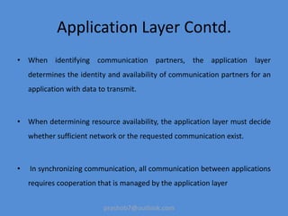 prashob7@outlook.com
Application Layer Contd.
• When identifying communication partners, the application layer
determines the identity and availability of communication partners for an
application with data to transmit.
• When determining resource availability, the application layer must decide
whether sufficient network or the requested communication exist.
• In synchronizing communication, all communication between applications
requires cooperation that is managed by the application layer
 