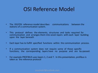 prashob7@outlook.com
OSI Reference Model
• The ISO/OSI reference model describes communications between the
stations of a communication system.
• This protocol defines the elements, structures and tasks required for
communication and arranges them into seven layers with each layer building
upon the layer beneath
• Each layer has to fulfill specified functions within the communication process.
• If a communication system does not require some of those specific
functions, the corresponding layers have no purpose and are by-passed.
• For example PROFIBUS uses layers 1, 2 and 7. In this presentation, profibus is
taken as the reference protocol
 