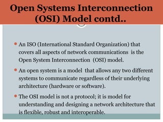 Open Systems Interconnection
(OSI) Model contd..10
An ISO (International Standard Organization) that
covers all aspects of network communications is the
Open System Interconnection (OSI) model.
An open system is a model that allows any two different
systems to communicate regardless of their underlying
architecture (hardware or software).
The OSI model is not a protocol; it is model for
understanding and designing a network architecture that
is flexible, robust and interoperable.
 