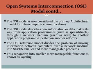 Open Systems Interconnection (OSI)
Model contd..11
The OSI model is now considered the primary Architectural
model for inter-computer communications.
The OSI model describes how information or data makes its
way from application programmes (such as spreadsheets)
through a network medium (such as wire) to another
application programme located on another network.
The OSI reference model divides the problem of moving
information between computers over a network medium
into SEVEN smaller and more manageable problems .
This separation into smaller more manageable functions is
known as layering.
 