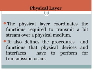 Physical Layer
18
The physical layer coordinates the
functions required to transmit a bit
stream over a physical medium.
It also defines the procedures and
functions that physical devices and
interfaces have to perform for
transmission occur.
 