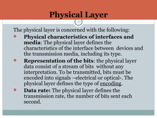 Physical Layer
20
The physical layer is concerned with the following:
 Physical characteristics of interfaces and
media: The physical layer defines the
characteristics of the interface between devices and
the transmission media, including its type.
 Representation of the bits: the physical layer
data consist of a stream of bits without any
interpretation. To be transmitted, bits must be
encoded into signals –electrical or optical-. The
physical layer defines the type of encoding.
 Data rate: The physical layer defines the
transmission rate, the number of bits sent each
second.
 