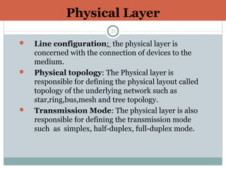 Physical Layer
21
 Line configuration: the physical layer is
concerned with the connection of devices to the
medium.
 Physical topology: The Physical layer is
responsible for defining the physical layout called
topology of the underlying network such as
star,ring,bus,mesh and tree topology.
 Transmission Mode: The physical layer is also
responsible for defining the transmission mode
such as simplex, half-duplex, full-duplex mode.
 