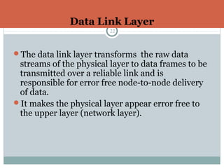 Data Link Layer
22
The data link layer transforms the raw data
streams of the physical layer to data frames to be
transmitted over a reliable link and is
responsible for error free node-to-node delivery
of data.
It makes the physical layer appear error free to
the upper layer (network layer).
 